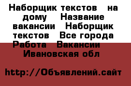 Наборщик текстов ( на дому) › Название вакансии ­ Наборщик текстов - Все города Работа » Вакансии   . Ивановская обл.